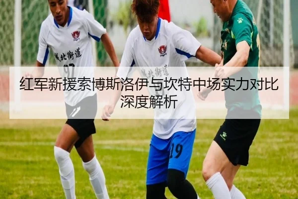 红军新援索博斯洛伊与坎特中场实力对比深度解析